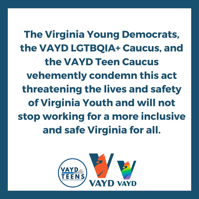 The Virginia Young Democrats, the VAYD LGTBQIA  Caucus, and the VAYD Teen Caucus vehemently condemn this act threatening the lives and safety of Virginia Youth and will not stop working for a more inclusive and safe Virginia for all.