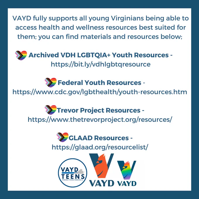 VAYD fully supports all young Virginians being able to access health and wellness resources best suited for them; you can find materials and resources below 👇🏽 
🌈 Archived VDH LGBTQIA  Youth Resources - https://bit.ly/vdhlgbtqresource
🌈 Federal Youth Resources - https://www.cdc.gov/lgbthealth/youth-resources.htm 
🌈 Trevor Project Resources - https://www.thetrevorproject.org/resources/ 
🌈 GLAAD Resources - https://glaad.org/resourcelist/ 