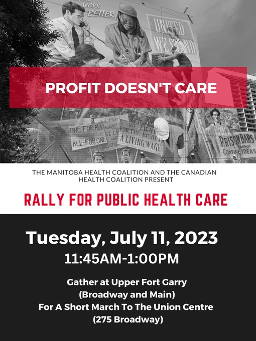 Poster Reads: PROFIT DOESN'T CARE. The Manitoba Health Coalition and the Canadian Health Coalition Present: RALLY FOR PUBLIC HEALTH CARE. Tuesday, July 11, 2023 11:45Am-1:00PM. Gather at Upper Fort Garry (Broadway and Main} For A Short March To The Union Centre (274 Broadway).