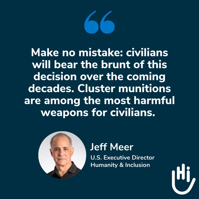 "Make no mistake: civilians will bear the brunt of this decision over the coming decades. Cluster munitions are among the most harmful weapons for civilians." - Jeff Meer, U.S. Executive Director, Humanity & Inclusion