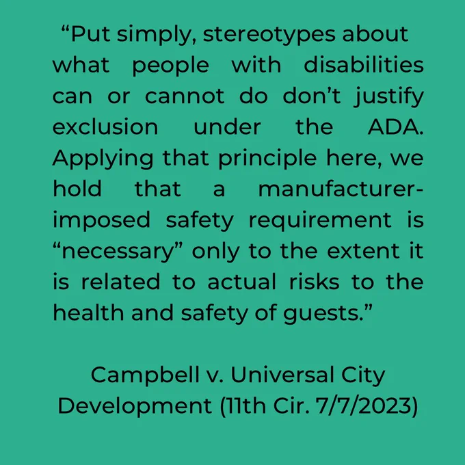 “Put simply, stereotypes about what people with disabilities can or cannot do don’t justify exclusion under the ADA.  Applying that principle here, we hold that a manufacturer-imposed safety requirement is “necessary” only to the extent it is related to actual risks to the health and safety of guests.” Campbell v. University City Development 7/7/23