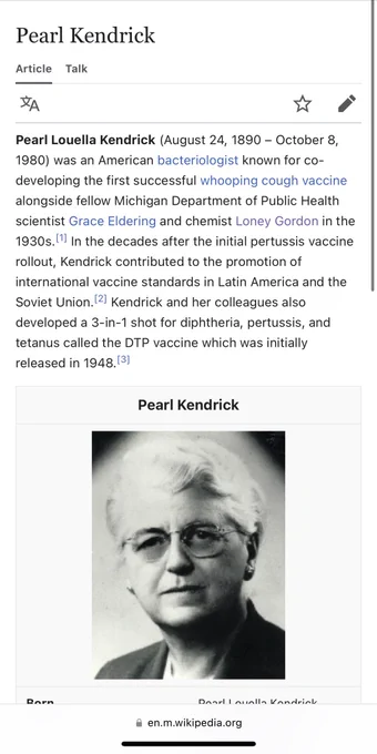 Wikipedia intro & photo for Pearl Kendrick:

Pearl Louella Kendrick (August 24, 1890 - October 8,
1980) was an American bacteriologist known for co-developing the first successful whooping cough vaccine alongside fellow Michigan Department of Public Health scientist Grace Eldering and chemist Loney Gordon in the 1930s. In the decades after the initial pertussis vaccine rollout, Kendrick contributed to the promotion of international vaccine standards in Latin America and the Soviet Union. 2] Kendrick and her colleagues also developed a 3-in-1 shot for diphtheria, pertussis, and tetanus called the DTP vaccine which was initially released in 1948.[31

https://en.m.wikipedia.org/wiki/Pearl_Kendrick
