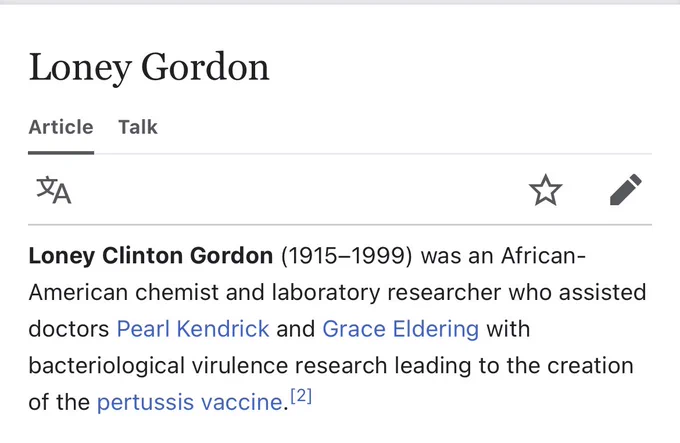 Wikipedia page intro for: Loney Gordon

Loney Clinton Gordon (1915-1999) was an African-American chemist and laboratory researcher who assisted doctors Pearl Kendrick and Grace Eldering with bacteriological virulence research leading to the creation of the pertussis vaccine.

https://en.m.wikipedia.org/wiki/Loney_Gordon