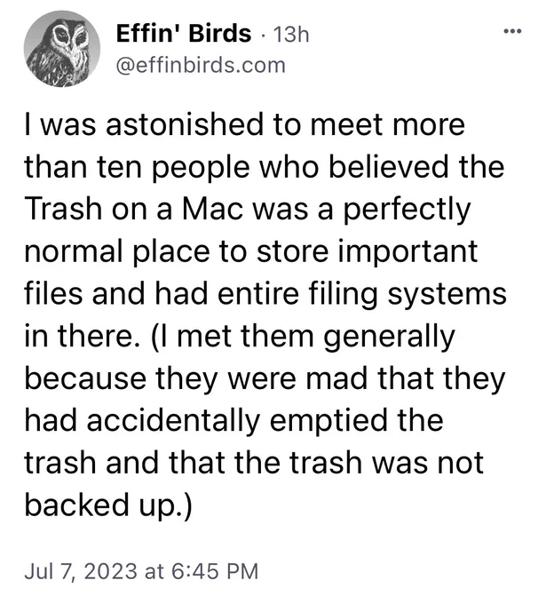 Post from Effin Birds: I was astonished to meet more
than ten people who believed the
Trash on a Mac was a perfectly
normal place to store important
files and had entire filing systems
in there. (I met them generally
because they were mad that they
had accidentally emptied the
trash and that the trash was not
backed up.)