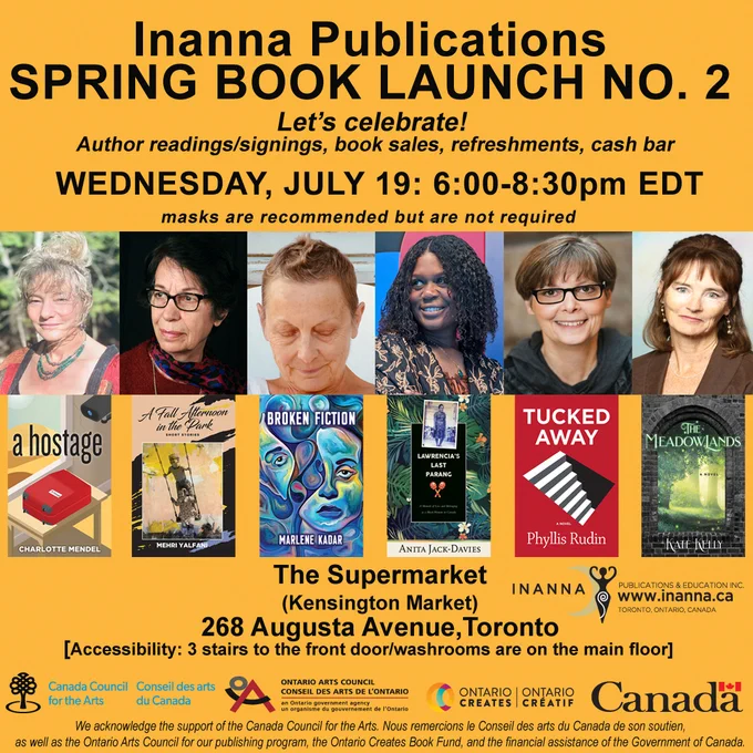 Inanna Wednesday, July 19 book launch poster/sunny orange background. Features six author photos and book covers across the centre: Anita Jack-Davies (Lawrencia’s Last Parang: A Memoir of Loss and Belonging as a Black Woman in Canada), Marlene Kadar (Broken Fiction), Kate Kelly (The Meadowlands), Charlotte Mendel (A Hostage), Phyllis Rudin (Tucked Away), (Mehri Yalfani (A Fall Afternoon in the Park). With black block text across the top “Inanna Publications Spring Book Launch No. 2” “Let’s celebrate! Author readings/signings, book sales, refreshments, cash bar.” Bottom half of page: black text: “The Supermarket, 268 Augusta Avenue, Toronto, ON: 6:00-8:30pm EDT. Masks are recommended but not required. 