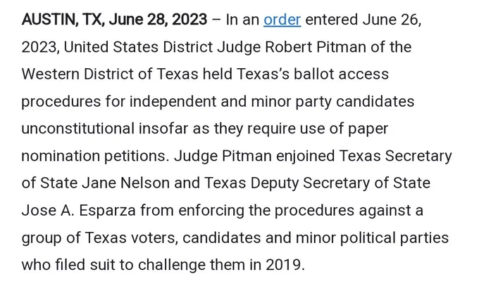 AUSTIN, TX, June 28, 2023 – In an order entered June 26, 2023, United States District Judge Robert Pitman of the Western District of Texas held Texas’s ballot access procedures for independent and minor party candidates unconstitutional insofar as they require use of paper nomination petitions. Judge Pitman enjoined Texas Secretary of State Jane Nelson and Texas Deputy Secretary of State Jose A. Esparza from enforcing the procedures against a group of Texas voters, candidates and minor political parties who filed suit to challenge them in 2019.