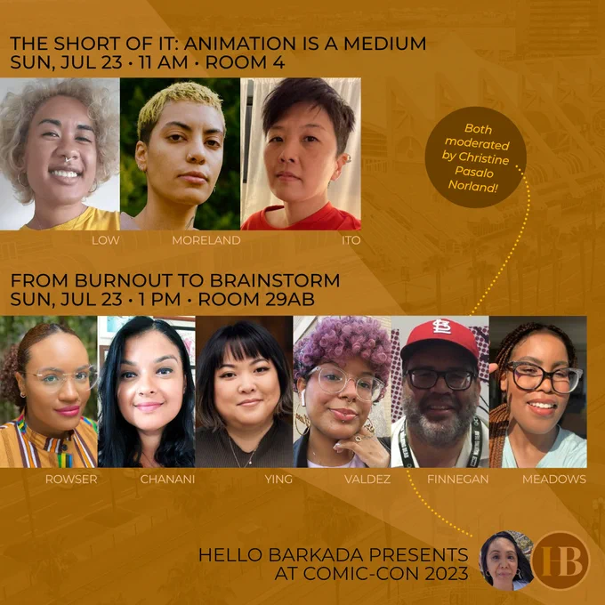 Promo graphic for two panels presented by Hello Barkada at San Diego Comic-Con 2023. Black text over a row of rectangle profile photos of Pearl Low, Christina Moreland, and Elizabeth Ito says, "The Short of It: Animation is a Medium, Sun, July 23, 11 AM, Room 4." Black text over a row of rectangle profile photos of Jamila Rowser, Nidhi Chanani, Victoria Ying, Kiara Valdez, Marco Finnegan, and Amanda Meadows says, "From Burnout to Brainstorm, Sun, July 23, 1 PM, Room 29AB." Round color profile photo of Christine Pasalo Norland next to HB's round brown logo in the bottom right corner with black text, "Hello Barkada Presents at Comic-Con 2023."