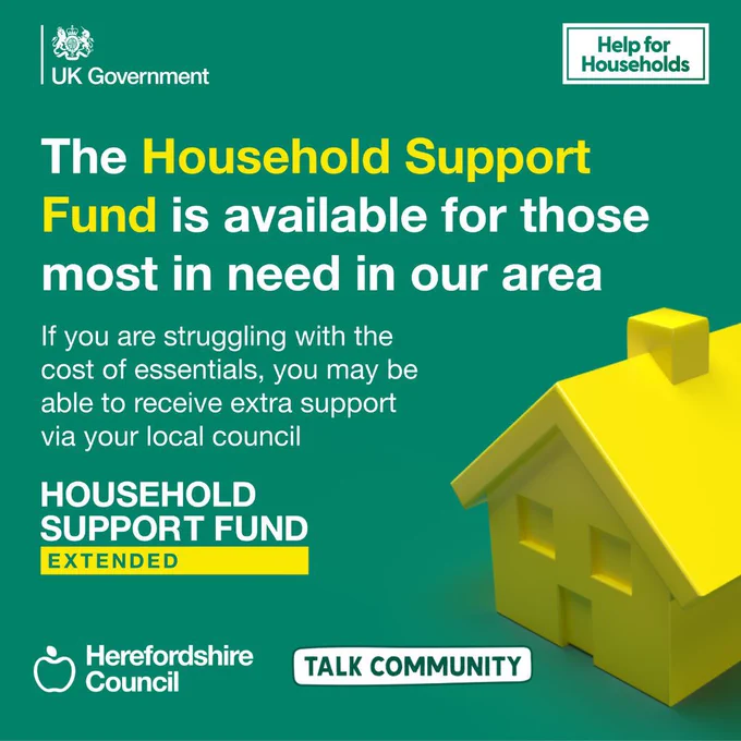 The Household Supprt Fund us available for those most in need in our area if you are struggling with the cost of essentials, you may be able to receive extra support via your local council. 
Includes logos UK Government, Help for Households,  Herefordshire Council, Talk Community