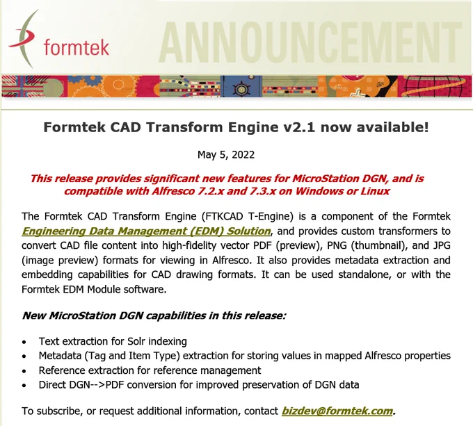 The Formtek CAD Transform Engine (FTKCAD T-Engine) is a component of the Formtek Engineering Data Management (EDM) Solution, and provides custom transformers to convert CAD file content into high-fidelity vector PDF (preview), PNG (thumbnail), and JPG (image preview) formats for viewing in Alfresco. It also provides metadata extraction and embedding capabilities for CAD drawing formats. It can be used standalone, or with the Formtek EDM Module software.

New MicroStation DGN capabilities in this release:
•  Text extraction for Solr indexing
•  Metadata extraction for storing values in mapped Alfresco properties
•  Reference extraction for reference management
•  Direct DGN-->PDF conversion for improved preservation of DGN data
