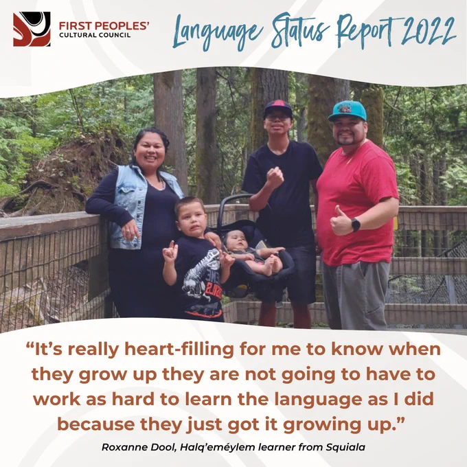 First Peoples' Cultural Council: Language Status Report 2022

Photo of Roxanne and Cody Dool and their children Keanu, Brody and Ryder, who they are raising to speak Halq’eméylem in their home.

“It’s really heart-filling for me to know when they grow up they are not going to have to work as hard to learn the language as I did because they just got it growing up.” 
–– Roxanne Dool, Halq’eméylem learner from Squiala