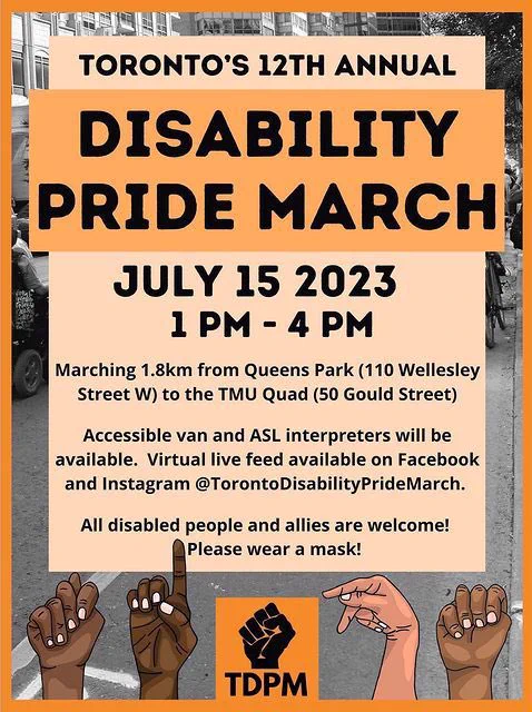 Poster with text reading "Toronto’s 12th Annual Disability Pride March. July 15th, 2023. 1 pm to 4 pm. Marching 1.8 km from Queens Park at 110 Wellesley Street West, to the TMU Quad at 50 Gould Street. Accessible van and ASL interpreters will be available. Virtual live feed available on Facebook and Instagram @TorontoDisabilityPrideMarch. All disabled people and allies welcome! Please wear a mask!" The poster has an orange theme, with black text in the center on a light orange text box, and a black-and-white image of people marching in the background. At the bottom, there is the TDPM logo in the center, and TDPM is spelled out in ASL by four hands of diverse skin tones.