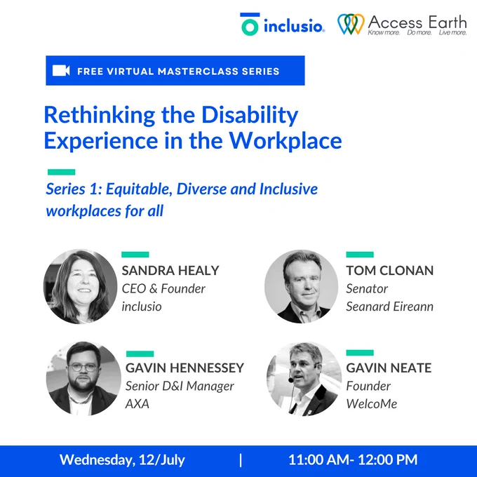 A poster with a logo for inclusio and Access Earth promoting the Free Virtual Masterclass series the first of which will be taking place Wednesday 12th July between 11 AM and 12 PM.
The title for Series 1 is Rethinking the Disabiltity Experience in the Workplace: Equitable, Diverse and Inclusive Workplaces for all and will include Sandra Healy CEO & Founder of inclusion as moderator, Tom Clonan Senator as a panellist, Gavin Hennessey Senior D&I Manager AXA as a panellist and Gavin Neate Founder of WelcoMe as a panellist.