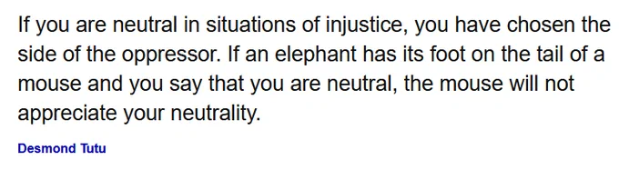 If you are neutral in situations of injustice, you have chosen the side of the oppressor. If an elephant has its foot on the tail of a mouse and you say that you are neutral, the mouse will not appreciate your neutrality.

Desmond Tutu
