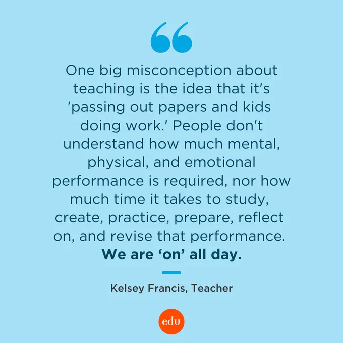 "One big misconception about teaching is the idea that it's 'passing out papers and kids doing work.' People don't understand how much mental, physical, and emotional performance is required, nor how much time it takes to study, create, practice, prepare, reflect on, and revise that performance. We are 'on' all day." —Kelsey Francis, Teacher