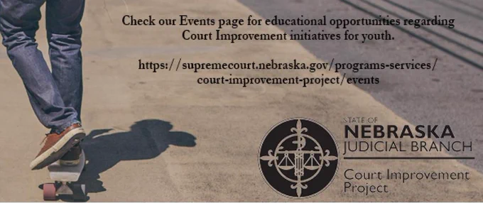Photo: close-up of a teen wearing jeans and sneakers riding a skateboard across pavement. Text: "Check our Events page for educational opportunities regarding Court Improvement initiatives for youth. https:/supremecourt.nebraska.gov/programs-services/court-improvement-project/events" Logo: State of Nebraska Judicial Branch Court Improvement Project 