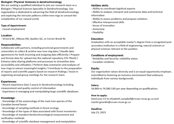 Biologist / Physical Sciences in dendrochronology
We are seeking a qualified individual to join our research team as a Biologist / Physical Sciences Specialist in Dendrochronology. Our organization is dedicated to advancing the field of dendrochronology and exploring the intricate patterns within tree rings to unravel the complexities of our natural world. 

How to apply:
Send your CV to elizabeth.campbell@nrcan-rncan.gc.ca and martin.girardin@nrcan-rncan.gc.ca

Deadline:
July 23, 2023
