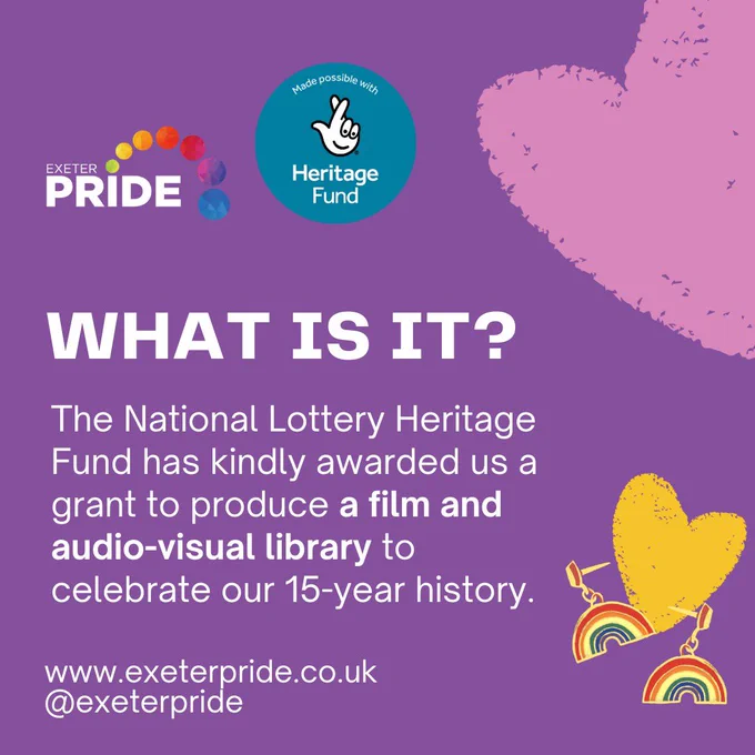 What is it? The National Lottery Heritage Fund has kindly awarded us a grand to produce a film and audio-visual library to celebrate our 15-year history. www.exeterpride.co.uk @exeterpride