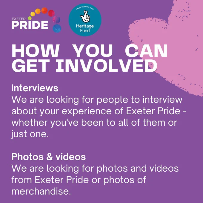 How you can get involved: Interviews, We are looking for people to interview about your experience of Exeter Pride - whether you’ve been to all of them or just one. Photos & videos, We are looking for photos and videos from Exeter Pride or photos of merchandise.