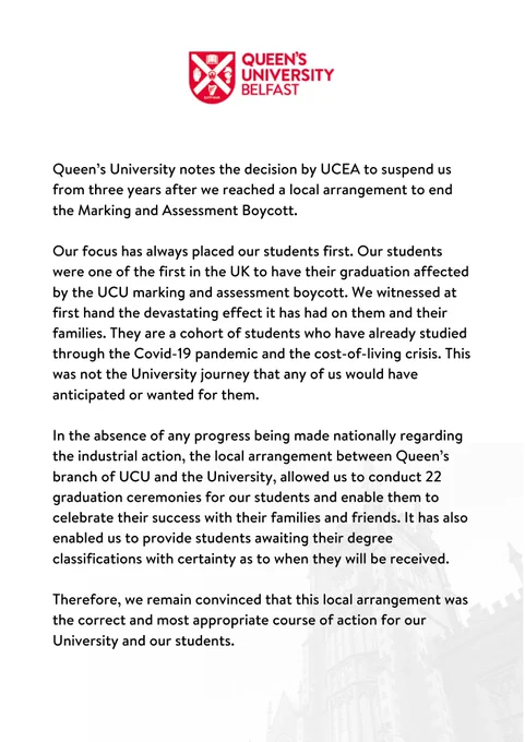 Our focus has always  placed our students first. Our students were one of the first in the UK to have their graduation affected by the UCU marking and assessment boycott. We witnessed at first hand the devastating effect it has had on them and their families. They are a cohort of students who have already studied through the Covid-19 pandemic and the cost-of-living crisis. This was not the journey that any of us would have anticipated or wanted for them. In the absence of any progress being made nationally regarding the industrial action, the local arrangement between Queen’s branch of UCU and the University, allowed us to conduct 22 graduation ceremonies for our students and enable them to celebrate their success with their families and friends. It has also enabled us to provide students awaiting their degree classification certainty as to when they will be received. Therefore, we remain convinced that this local arrangement was the correct and most appropriate course of action.