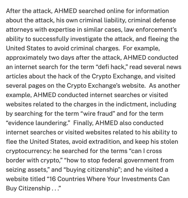 After the attack, AHMED searched online for information about the attack, his own criminal liability, criminal defense attorneys with expertise in similar cases, law enforcement’s ability to successfully investigate the attack, and fleeing the United States to avoid criminal charges.  For example, approximately two days after the attack, AHMED conducted an internet search for the term “defi hack,” read several news articles about the hack of the Crypto Exchange, and visited several pages on the Crypto Exchange’s website.  As another example, AHMED conducted internet searches or visited websites related to the charges in the indictment, including by searching for the term “wire fraud” and for the term “evidence laundering.”  Finally, AHMED also conducted internet searches or visited websites related to his ability to flee the United States, avoid extradition, and keep his stolen cryptocurrency: he searched for the terms “can I cross border with crypto,” “how to stop federal government f