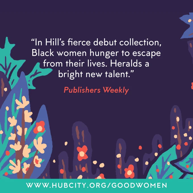 Dark purple background image of detail from the book cover (illustrated purple, teal, and orange plants and flowers). Publishers Weekly blurb that reads, "In Hill's fierce debut collection, Black women hunger to escape from their lives. Heralds a bright new talent." 