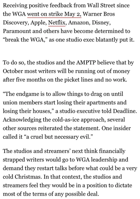Receiving positive feedback from Wall Street since the WGA went on strike May 2, Warner Bros Discovery, Apple, Netflix, Amazon, Disney, Paramount and others have become determined to “break the WGA,” as one studio exec blatantly put it.  

To do so, the studios and the AMPTP believe that by October most writers will be running out of money after five months on the picket lines and no work.

“The endgame is to allow things to drag on until union members start losing their apartments and losing their houses,” a studio executive told Deadline. Acknowledging the cold-as-ice approach, several other sources reiterated the statement. One insider called it “a cruel but necessary evil.”

The studios and streamers’ next think financially strapped writers would go to WGA leadership and demand they restart talks before what could be a very cold Christmas. In that context, the studios and streamers feel they would be in a position to dictate most of the terms of any possible deal.