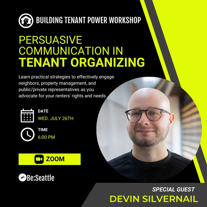 Building Tenant Power Workshop: Persuasive Communication in Tenant Organizing. Learn Practical strategies to effectively engage neighbors, property management, and public/private representatives as you advocate for your renters' rights and needs. Date: Wed. July 26th. Time: 6:00 PM on Zoom. Special Guest: Devin Silvernail
