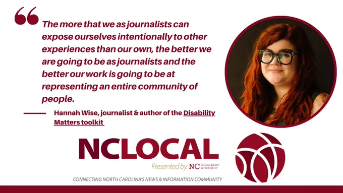 A white quote card with burgundy font featuring a portrait of Hannah Wise on the right, wearing dark glasses and slightly smiling, her hair is red and wavy. The quote reads: "The more that we as journalists can expose ourselves intentionally to other experiences than our own, the better we are going to be as journalists and the better our work is going to be at representing an entire community of people." NC Local's logo is at the bottom with the text "Presented by NC Local News Workshop: Connecting North Carolina's News & Information Community." 