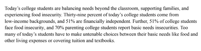 Excerpt from a letter to Congress: "Today’s college students are balancing needs beyond the classroom, supporting families, and experiencing food insecurity. Thirty-nine percent of today’s college students come from low-income backgrounds, and 51% are financially independent. Further, 51% of college students face food insecurity, and 70% parenting college students report basic needs insecurities. Too many of today’s students have to make untenable choices between their basic needs like food and other living expenses or covering tuition and textbooks.