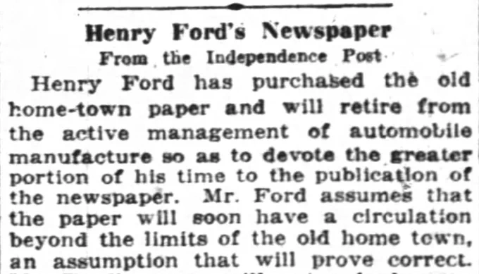 Henry Ford's Newspaper
Henry Ford has purchased the old home-town paper and will retire from the active management of automobile manufacture so as to devote the greater portion of his time to the publication of the newspaper. Mr. Ford assumes that the paper will soon have a circulation beyond the limits of the old home town, an assumption that will prove correct.
--The Oregon Daily Journal, 17 December 1918