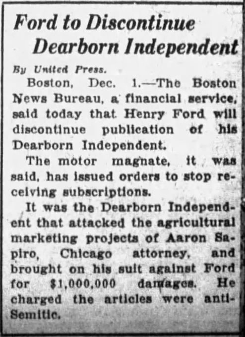 Ford to Discontinue Dearborn Independent

Boston -- The Boston News Bureau, a financial service, said today that Henry Ford will discontinue publication of the Dearborn Independent. The motor magnate, it was said, has issued orders to stop receiving subscriptions. It was the Dearborn Independent that attacked the agricultural marketing projects of Aaron Sapiro, Chicago attorney, and brought on his suit against Ford for $1,000,000 damages. He charges the articles were anti-Semitic.

--Times Union, 1 December 1927