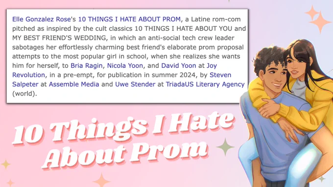 Announcement for 10 THINGS I HATE ABOUT PROM, featuring art of the main character (Ivelisse) riding on the love interest (Joaquin's) back . Announcement text reads: Elle Gonzalez Rose's 10 THINGS I HATE ABOUT PROM, a Latine rom-com pitched as inspired by the cult classics 10 Things I Hate About You and My Best Friend's Wedding, in which an anti-social tech crew leader sabotages her effortlessly charming best friend's elaborate prom proposal attempts to the most popular girl in school when she realizes she wants him for herself, to Bria Ragin, Nicola Yoon, and David Yoon at Joy Revolution, in a pre-empt, for publication in summer 2024, by Steven Salpeter at Assemble Media and Uwe Stender at TriadaUS Literary Agency (world).