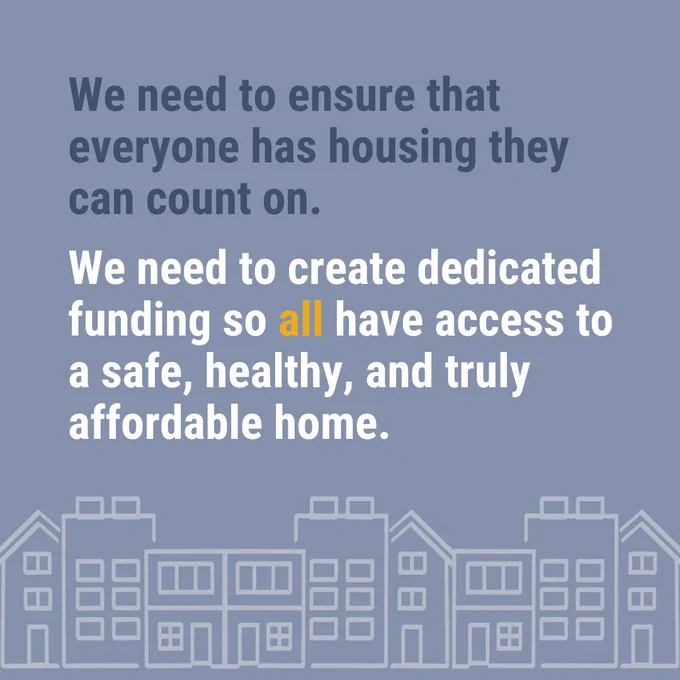 We need to ensure that everyone has housing they can count on.
We need to create dedicated funding so all have access to a safe, healthy, and truly affordable home.