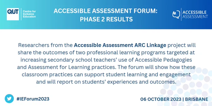 A slide with the logos of the QET Centre for Inclusive Education and Accessible Assessment ARC Linkage project, and the heading "Accessible Assessment Forum: Phase 2 Results".

The main text of the slide says "Researchers from the Accessible Assessment ARC Linkage project will share the outcomes of two professional learning programs targeted at increasing secondary school teachers' use of Accessible Pedagogies and Assessment for Learning practices. The forum will show how these classroom practices can support student learning and engagement and will report on students' experiences and outcomes."

At the bottom of the slide is a twitter logo with the hashtag "#IEForum2023," and a date and location: "06 October 2023 | Brisbane".