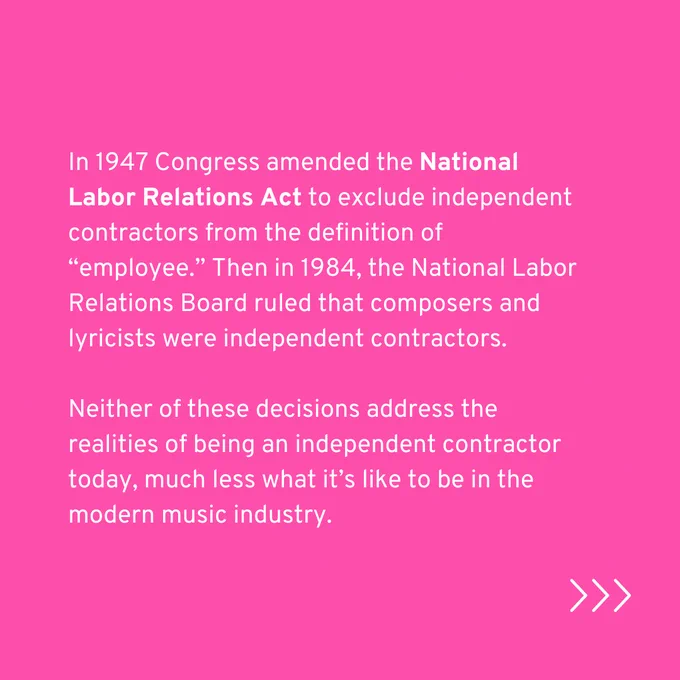 In 1947 Congress amended the National Labor Relations Act to exclude independent contractors from the definition of “employee.” Then in 1984, the National Labor Relations Board ruled that composers and lyricists were independent contractors.

Neither of these decisions address the realities of being an independent contractor today, much less what it’s like to be in the modern music industry.