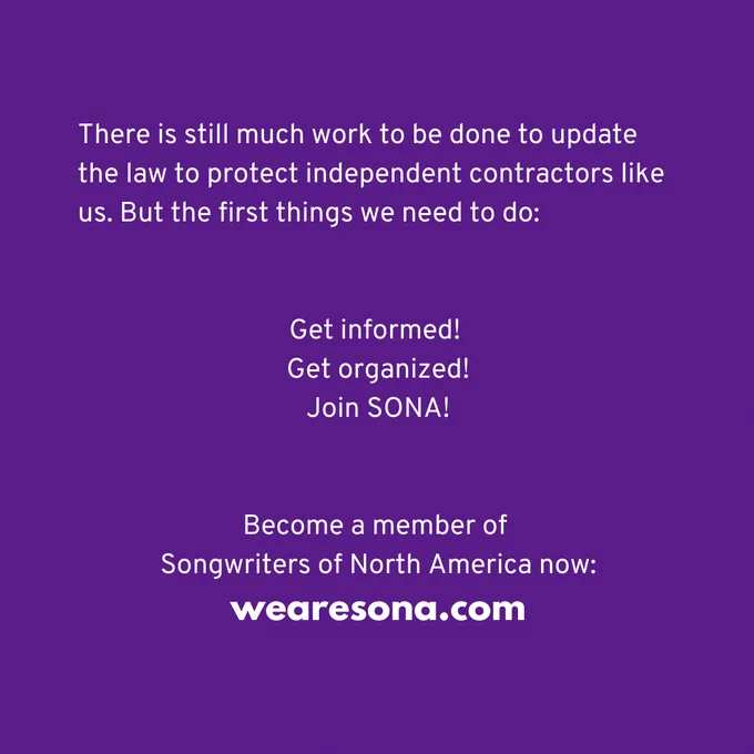 There is still much work to be done to update the law to protect independent contractors like us. But the first things we need to do: 

Get informed! 
Get organized!
Join SONA!

Become a member of Songwriters of North America now:
wearesona.com