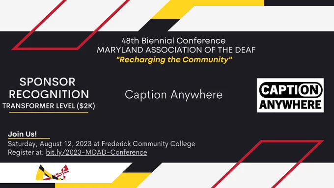 Image description: red, yellow, white, and black colors surround the announcement in MDAD’s branding colors,

Text from top to bottom: 
48th Biennial Conference
MARYLAND ASSOCIATION OF THE DEAF
“Recharging the Community”

SPONSOR RECOGNITION
Transformer Level ($2K)
Caption Anywhere

Join Us!
Saturday, August 12, 2023 at Frederick Community College. 
Register at: bit.ly/2023-MDAD-Conference.