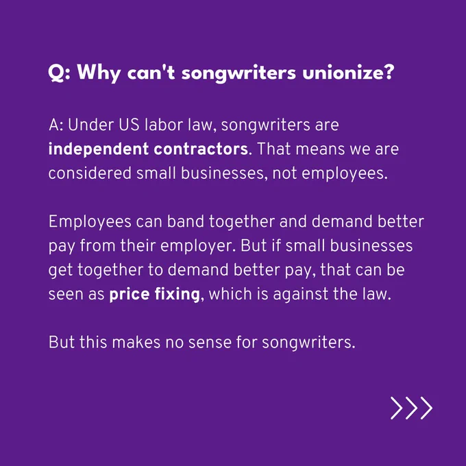 Q: Why can't songwriters unionize?

A: Under US labor law, songwriters are independent contractors. That means we are considered small businesses, not employees.

Employees can band together and demand better pay from their employer. But if small businesses get together to demand better pay, that can be seen as price fixing, which is against the law. 

But this makes no sense for songwriters.