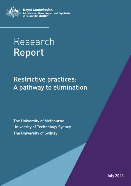 Front page of a report with branding form the Royal Commisison into Violence, Abuse Neglect and Exploitation of People with Disabilities.

Text states"

Research Report July 2023
Restrictive practices:
A pathway to elimination

The University of Melbourne
University of Technology Sydney
The University of Sydney
