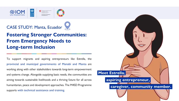 Case Study: Manta Ecuador. Fostering Stronger Communities: From Emergency Needs to Long-term Inclusion. To support migrants and aspiring entrepreneurs like Estrella, the provincial and municipal governments of Manabi and Manta are working along with other stakeholders towards long-term empowerment and systems change. Alongside supplying basic needs, the communities are aiming towards sustainable livelihoods and a thriving future for all across humanitarian, peace and development approaches. The M4SD Programme supports with technical assistance and training. 