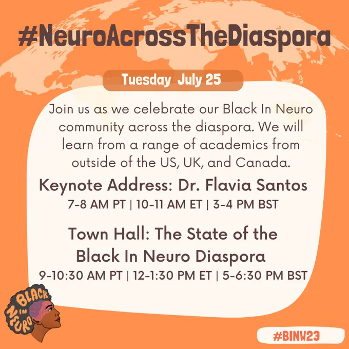 Text in a beige box on an orange background with a silhouette of the world at the top. The Black In Neuro logo is in the bottom left. The text reads: “#NeuroAcrossTheDiaspora. Tuesday July 25. Join us as we celebrate our Black In Neuro community across the diaspora. We will learn from a range of academics from outside of the US, UK, and Canada.. Keynote Address: Dr. Flavia Santos 7-8 AM PT | 10-11 AM ET | 3-4 PM BST. Town Hall: The State of the Black In Neuro Diaspora 9-10:30 AM PT | 12-1:30 PM ET | 5-6:30 PM BST. #BINW23”