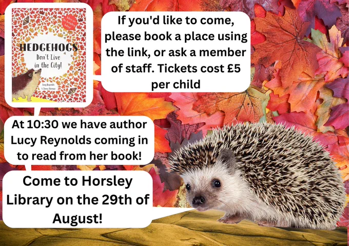 Poster with leaves as background and a picture of a hedgehog with connecting speech bubbles. Text in the speed bubbles "Come to Horsley Library on the 29th of August!", "At 10:30 we have author Lucy Reynolds coming in to read from her book!" "with a picture of the book "hedgehogs don't live in the city"", "If you'd like to come, please book a place using the link, or ask a member of staff. Tickets cost £5 per child"