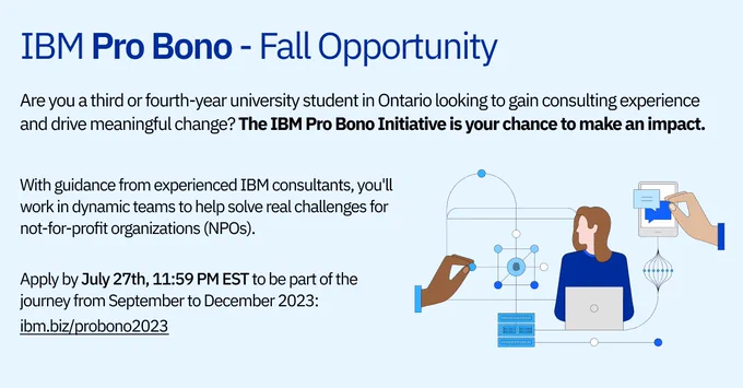 The Graphic text reads: IBM Pro Bono - Fall Opportunity.
Are you a third or fourth-year university student in Ontario looking to gain consulting experience and drive meaningful change? The IBM Pro Bono Initiative is your chance to make an impact.
With Guidance from experienced IBM consultants, you'll work in dynamic teams to help solve real challenges for not-for-profit organizations (NPOs). Apply by July 27th, 11:59 PM EST to be part of the journey from September to December 2023: ibm.biz/probono2023.
