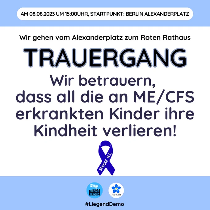 Ganz oben auf dem Bild steht am 8.8. um 15 Uhr Startpunkt Berlin Alexanderplatz darunter steht Wir gehen vom Alexanderplatz bis zum roten Rathaus dann darunter etwas größer
Trauergang darunter Wir betrauern dass all die an MECFS  erkrankten Kinder ihre Kindheit verlieren!
darunter die blaue Schleife von MECFS 
darunter das Logo von der LiegendDemo und von dem Verein ME-Hilfe
darunter # liegendDemo