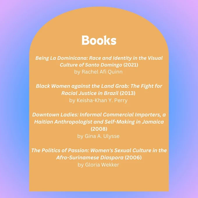 Reading List of Books: 

Being La Dominicana: Race and Identity in the Visual Culture of Santo Domingo (2021)
by Rachel Afi Quinn 

Black Women against the Land Grab: The Fight for Racial Justice in Brazil (2013) 
by Keisha-Khan Y. Perry 

Downtown Ladies: Informal Commercial Importers, a Haitian Anthropologist and Self-Making in Jamaica (2008)
by Gina A. Ulysse 

The Politics of Passion: Women's Sexual Culture in the Afro-Surinamese Diaspora (2006)
by Gloria Wekker 