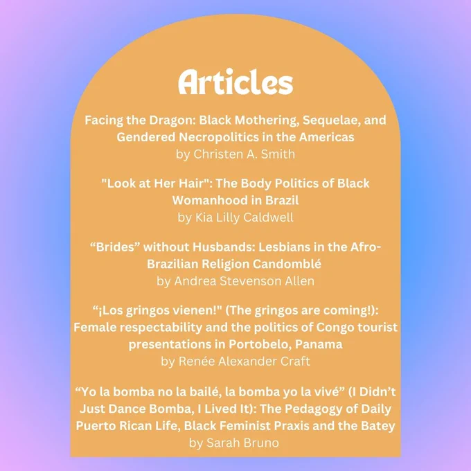 Reading List of Articles: 

Facing the Dragon: Black Mothering, Sequelae, and Gendered Necropolitics in the Americas
by Christen A. Smith

"Look at Her Hair": The Body Politics of Black Womanhood in Brazil
by Kia Lilly Caldwell

“Brides” without Husbands: Lesbians in the Afro-Brazilian Religion Candomblé 
by Andrea Stevenson Allen

“¡Los gringos vienen!" (The gringos are coming!): Female respectability and the politics of Congo tourist presentations in Portobelo, Panama
by Renée Alexander Craft

“Yo la bomba no la bailé, la bomba yo la vivé” (I Didn’t Just Dance Bomba, I Lived It): The Pedagogy of Daily Puerto Rican Life, Black Feminist Praxis and the Batey by Sarah Bruno 