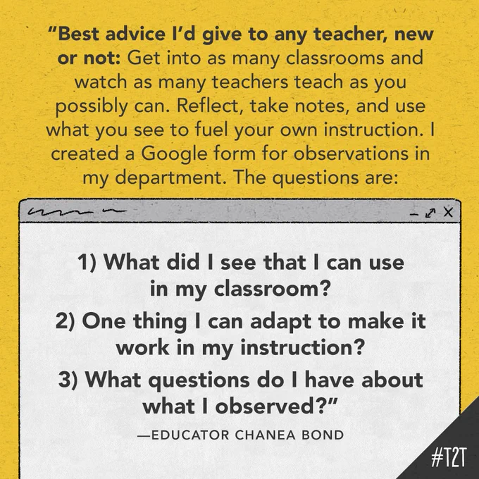 "Best advice I'd give to any teacher, new or not: Get into as many classrooms and watch as many teachers teach as you possibly can. Reflect, take notes, and use what you see to fuel your own instruction. I created a Google form for observations in my department. The questions are: 1) What did I see that I can use in my classroom? 2) One thing I can adapt to make it work in my instruction? 3_ What questions do I have about what I observed?" –Educator Chanea Bond