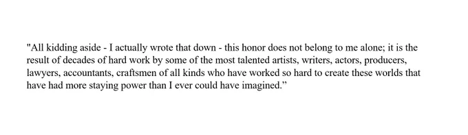 "All kidding aside - I actually wrote that down - this honor does not belong to me alone; it is the result of decades of hard work by some of the most talented artists, writers, actors, producers, lawyers, accountants, craftsmen of all kinds who have worked so hard to create these worlds that have had more staying power than I ever could have imagined" (Seth MacFarlane. "Hollywood Walk of Fame Ceremony | Full Speech," April 23, 2019). 