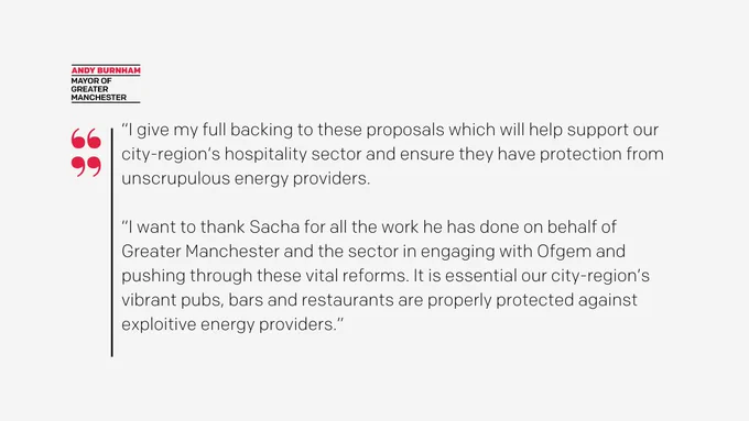 Mayor of Greater Manchester, Andy Burnham, said: “I give my full backing to these proposals which will help support our city-region’s hospitality sector and ensure they have protection from unscrupulous energy providers.

“I want to thank Sacha for all the work he has done on behalf of Greater Manchester and the sector in engaging with Ofgem and pushing through these vital reforms. It is essential our city-region’s vibrant pubs, bars and restaurants are properly protected against exploitive energy providers. ”
