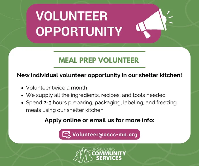 Text: Volunteer Opportunity. Meal Prep Volunteer. New individual volunteer opportunity in our shelter kitchen! Volunteer twice a month. We supply all the ingredients, recipes, and tools needed. Spend 2-3 hours preparing, packaging, labeling, and freezing meals using our shelter kitchen. Apply online or email us for more info: Volunteer@oscs-mn.org. Our Saviour's Community Services. 